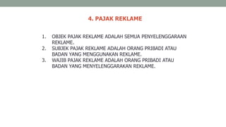 4. PAJAK REKLAME
1. OBJEK PAJAK REKLAME ADALAH SEMUA PENYELENGGARAAN
REKLAME.
2. SUBJEK PAJAK REKLAME ADALAH ORANG PRIBADI ATAU
BADAN YANG MENGGUNAKAN REKLAME.
3. WAJIB PAJAK REKLAME ADALAH ORANG PRIBADI ATAU
BADAN YANG MENYELENGGARAKAN REKLAME.
 