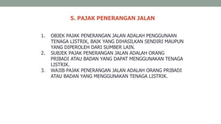 5. PAJAK PENERANGAN JALAN
1. OBJEK PAJAK PENERANGAN JALAN ADALAH PENGGUNAAN
TENAGA LISTRIK, BAIK YANG DIHASILKAN SENDIRI MAUPUN
YANG DIPEROLEH DARI SUMBER LAIN.
2. SUBJEK PAJAK PENERANGAN JALAN ADALAH ORANG
PRIBADI ATAU BADAN YANG DAPAT MENGGUNAKAN TENAGA
LISTRIK.
3. WAJIB PAJAK PENERANGAN JALAN ADALAH ORANG PRIBADI
ATAU BADAN YANG MENGGUNAKAN TENAGA LISTRIK.
 