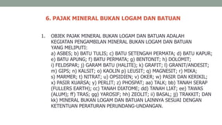 6. PAJAK MINERAL BUKAN LOGAM DAN BATUAN
1. OBJEK PAJAK MINERAL BUKAN LOGAM DAN BATUAN ADALAH
KEGIATAN PENGAMBILAN MINERAL BUKAN LOGAM DAN BATUAN
YANG MELIPUTI:
a) ASBES; b) BATU TULIS; c) BATU SETENGAH PERMATA; d) BATU KAPUR;
e) BATU APUNG; f) BATU PERMATA; g) BENTONIT; h) DOLOMIT;
i) FELDSPAR; j) GARAM BATU (HALITE); k) GRAFIT; l) GRANIT/ANDESIT;
m) GIPS; n) KALSIT; o) KAOLIN p) LEUSIT; q) MAGNESIT; r) MIKA;
s) MARMER; t) NITRAT; u) OPSIDIEN; v) OKER; w) PASIR DAN KERIKIL;
x) PASIR KUARSA; y) PERLIT; z) PHOSPAT; aa) TALK; bb) TANAH SERAP
(FULLERS EARTH); cc) TANAH DIATOME; dd) TANAH LIAT; ee) TAWAS
(ALUM); ff) TRAS; gg) YAROSIF; hh) ZEOLIT; ii) BASAL; jj) TRAKKIT; DAN
kk) MINERAL BUKAN LOGAM DAN BATUAN LAINNYA SESUAI DENGAN
KETENTUAN PERATURAN PERUNDANG-UNDANGAN.
 