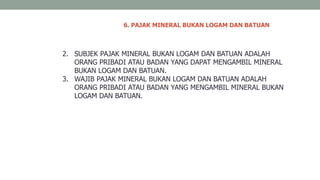 6. PAJAK MINERAL BUKAN LOGAM DAN BATUAN
2. SUBJEK PAJAK MINERAL BUKAN LOGAM DAN BATUAN ADALAH
ORANG PRIBADI ATAU BADAN YANG DAPAT MENGAMBIL MINERAL
BUKAN LOGAM DAN BATUAN.
3. WAJIB PAJAK MINERAL BUKAN LOGAM DAN BATUAN ADALAH
ORANG PRIBADI ATAU BADAN YANG MENGAMBIL MINERAL BUKAN
LOGAM DAN BATUAN.
 