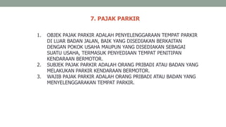 7. PAJAK PARKIR
1. OBJEK PAJAK PARKIR ADALAH PENYELENGGARAAN TEMPAT PARKIR
DI LUAR BADAN JALAN, BAIK YANG DISEDIAKAN BERKAITAN
DENGAN POKOK USAHA MAUPUN YANG DISEDIAKAN SEBAGAI
SUATU USAHA, TERMASUK PENYEDIAAN TEMPAT PENITIPAN
KENDARAAN BERMOTOR.
2. SUBJEK PAJAK PARKIR ADALAH ORANG PRIBADI ATAU BADAN YANG
MELAKUKAN PARKIR KENDARAAN BERMOTOR.
3. WAJIB PAJAK PARKIR ADALAH ORANG PRIBADI ATAU BADAN YANG
MENYELENGGARAKAN TEMPAT PARKIR.
 