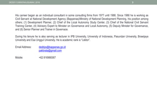 DEDDY S BRATAKUSUMAH, 2016 3
His carreer began as an individual consultant in some consulting firms from 1977 until 1986. Since 1986 he is working as
Civil Servant at National Development Agency (Bappenas)/Ministry of National Development Planning, his position among
others; (1) Development Planner, (2) Chief of the Local Autonomy Study Center, (3) Chief of the National Civil Servant
Training Center, (4) Advisory Expert to Minister on Governance and Local Autonomy, (5) Deputy Minister for Governance,
and (6) Senior Planner and Trainer in Governace.
During his tenure he is also serving as lecturer in IPB University, University of Indonesia, Pasundan University, Brawijaya
University and Esa Unggul University. He is academic rank is “Lektor”.
Email Address: deddys@bappenas.go.id
pakbrata@gmail.com
Mobile: +62 816968367
 