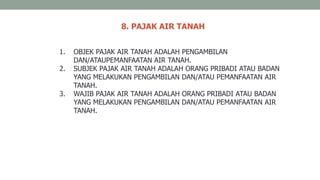 8. PAJAK AIR TANAH
1. OBJEK PAJAK AIR TANAH ADALAH PENGAMBILAN
DAN/ATAUPEMANFAATAN AIR TANAH.
2. SUBJEK PAJAK AIR TANAH ADALAH ORANG PRIBADI ATAU BADAN
YANG MELAKUKAN PENGAMBILAN DAN/ATAU PEMANFAATAN AIR
TANAH.
3. WAJIB PAJAK AIR TANAH ADALAH ORANG PRIBADI ATAU BADAN
YANG MELAKUKAN PENGAMBILAN DAN/ATAU PEMANFAATAN AIR
TANAH.
 
