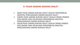 9. PAJAK SARANG BURUNG WALET
1. OBJEK PAJAK SARANG BURUNG WALET ADALAH PENGAMBILAN
DAN/ATAU PENGUSAHAAN SARANG BURUNG WALET.
2. SUBJEK PAJAK SARANG BURUNG WALET ADALAH ORANG PRIBADI
ATAU BADAN YANG MELAKUKAN PENGAMBILAN DAN/ATAU
MENGUSAHAKAN SARANG BURUNG WALET.
3. WAJIB PAJAK SARANG BURUNG WALET ADALAH ORANG PRIBADI
ATAU BADAN YANG MELAKUKAN PENGAMBILAN DAN/ATAU
MENGUSAHAKAN SARANG BURUNG WALET.
 