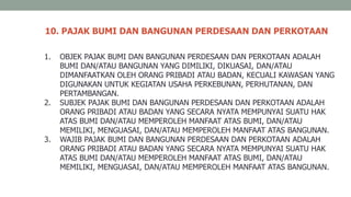 10. PAJAK BUMI DAN BANGUNAN PERDESAAN DAN PERKOTAAN
1. OBJEK PAJAK BUMI DAN BANGUNAN PERDESAAN DAN PERKOTAAN ADALAH
BUMI DAN/ATAU BANGUNAN YANG DIMILIKI, DIKUASAI, DAN/ATAU
DIMANFAATKAN OLEH ORANG PRIBADI ATAU BADAN, KECUALI KAWASAN YANG
DIGUNAKAN UNTUK KEGIATAN USAHA PERKEBUNAN, PERHUTANAN, DAN
PERTAMBANGAN.
2. SUBJEK PAJAK BUMI DAN BANGUNAN PERDESAAN DAN PERKOTAAN ADALAH
ORANG PRIBADI ATAU BADAN YANG SECARA NYATA MEMPUNYAI SUATU HAK
ATAS BUMI DAN/ATAU MEMPEROLEH MANFAAT ATAS BUMI, DAN/ATAU
MEMILIKI, MENGUASAI, DAN/ATAU MEMPEROLEH MANFAAT ATAS BANGUNAN.
3. WAJIB PAJAK BUMI DAN BANGUNAN PERDESAAN DAN PERKOTAAN ADALAH
ORANG PRIBADI ATAU BADAN YANG SECARA NYATA MEMPUNYAI SUATU HAK
ATAS BUMI DAN/ATAU MEMPEROLEH MANFAAT ATAS BUMI, DAN/ATAU
MEMILIKI, MENGUASAI, DAN/ATAU MEMPEROLEH MANFAAT ATAS BANGUNAN.
 