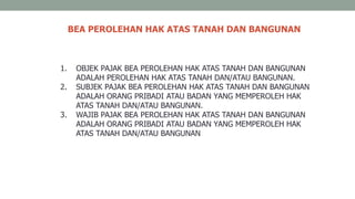BEA PEROLEHAN HAK ATAS TANAH DAN BANGUNAN
1. OBJEK PAJAK BEA PEROLEHAN HAK ATAS TANAH DAN BANGUNAN
ADALAH PEROLEHAN HAK ATAS TANAH DAN/ATAU BANGUNAN.
2. SUBJEK PAJAK BEA PEROLEHAN HAK ATAS TANAH DAN BANGUNAN
ADALAH ORANG PRIBADI ATAU BADAN YANG MEMPEROLEH HAK
ATAS TANAH DAN/ATAU BANGUNAN.
3. WAJIB PAJAK BEA PEROLEHAN HAK ATAS TANAH DAN BANGUNAN
ADALAH ORANG PRIBADI ATAU BADAN YANG MEMPEROLEH HAK
ATAS TANAH DAN/ATAU BANGUNAN
 