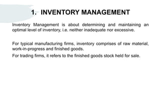 1. INVENTORY MANAGEMENT
Inventory Management is about determining and maintaining an
optimal level of inventory, i.e. neither inadequate nor excessive.
For typical manufacturing firms, inventory comprises of raw material,
work-in-progress and finished goods.
For trading firms, it refers to the finished goods stock held for sale.
 