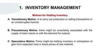 1. INVENTORY MANAGEMENT
Motives for Holding Inventory
A. Transitionary Motive: is to carry out production or selling transactions in
an uninterrupted manner.
B. Precautionary Motive: there might be uncertainty associated with the
supply of basic inputs or with the demand for outputs.
C. Speculative Motive: Firms might be holding inventory in anticipation of
gain from expected rises in future prices of raw material.
 