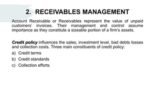 2. RECEIVABLES MANAGEMENT
Account Receivable or Receivables represent the value of unpaid
customers’ invoices. Their management and control assume
importance as they constitute a sizeable portion of a firm’s assets.
Credit policy influences the sales, investment level, bad debts losses
and collection costs. Three main constituents of credit policy:
a) Credit terms
b) Credit standards
c) Collection efforts
 