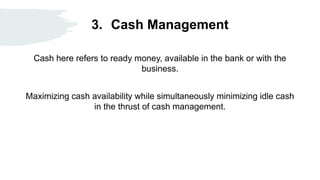 3. Cash Management
Cash here refers to ready money, available in the bank or with the
business.
Maximizing cash availability while simultaneously minimizing idle cash
in the thrust of cash management.
 