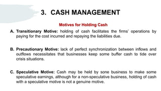 3. CASH MANAGEMENT
Motives for Holding Cash
A. Transitionary Motive: holding of cash facilitates the firms’ operations by
paying for the cost incurred and repaying the liabilities due.
B. Precautionary Motive: lack of perfect synchronization between inflows and
outflows necessitates that businesses keep some buffer cash to tide over
crisis situations.
C. Speculative Motive: Cash may be held by sone business to make some
speculative earnings, although for a non-speculative business, holding of cash
with a speculative motive is not a genuine motive.
 