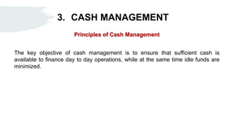 3. CASH MANAGEMENT
Principles of Cash Management
The key objective of cash management is to ensure that sufficient cash is
available to finance day to day operations, while at the same time idle funds are
minimized.
 