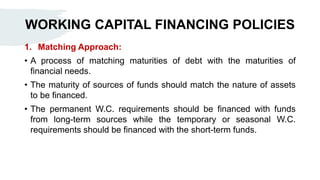 WORKING CAPITAL FINANCING POLICIES
1. Matching Approach:
• A process of matching maturities of debt with the maturities of
financial needs.
• The maturity of sources of funds should match the nature of assets
to be financed.
• The permanent W.C. requirements should be financed with funds
from long-term sources while the temporary or seasonal W.C.
requirements should be financed with the short-term funds.
 