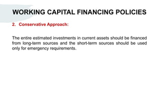 WORKING CAPITAL FINANCING POLICIES
2. Conservative Approach:
The entire estimated investments in current assets should be financed
from long-term sources and the short-term sources should be used
only for emergency requirements.
 
