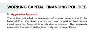 WORKING CAPITAL FINANCING POLICIES
3. Aggressive Approach:
The entire estimated requirements of current assets should be
financed from short-term sources and even a part of fixed assets
investments be financed from short-term sources. This approach
makes the finance-mix riskier, less costly and more profitable.
 