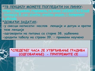 *ТВ ЛЕКЦИЈУ МОЖЕТЕ ПОГЛЕДАТИ НА ЛИНКУ:
https://mojaskola.rtsplaneta.rs/show/1653657/615/os8
-biologija-8-cas-zivotna-sredina-pojam-i-komponent
e-obrada
*ДОМАЋИ ЗАДАТАК:
-у свесци написати: наслов лекције и датум и кратке
тезе лекције
-одговорити на питања са старне 38. уџбеника
-урадити табелу на страни 39. – примени научено
*СЛЕДЕЋЕГ ЧАСА ЈЕ УТВРЂИВАЊЕ ГРАДИВА
(ОДГОВАРАЊЕ) - ПРИПРЕМИТЕ СЕ
 