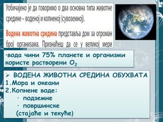 ·вода чини 75% планете и организми
користе растворени О2
 ВОДЕНА ЖИВОТНА СРЕДИНА ОБУХВАТА
1.Мора и океани
2.Копнене воде:
· подземне
· површинске
(стајаће и текуће)
 