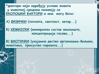 *фактори који одређују услове живота
у животној средини називају се
ЕКОЛОШКИ ФАКТОРИ и они могу бити:
А) ФИЗИЧКИ (топлота, светлост, ветар...)
Б) ХЕМИЈСКИ (минерални састав земљишта,
концентрација гасова...)
В) БИОТИЧКИ (узајамно дество организама-биљака,
животиња, присуство паразита...)
 