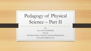 Pedagogy of Physical
Science – Part II
BY
Dr. I. UMA MAHESWARI
Principal
Peniel Rural College of Education, Vemparali, Dindigul District
iuma_maheswari@yahoo.co.in
 