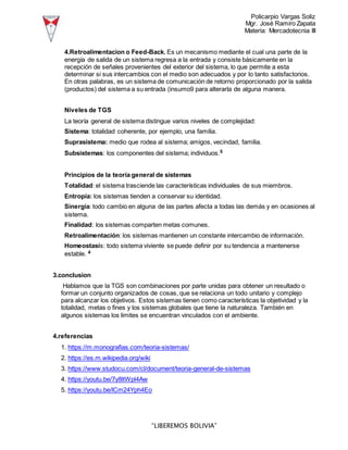Policarpio Vargas Soliz
Mgr. José Ramiro Zapata
Materia: Mercadotecnia III
“LIBEREMOS BOLIVIA”
4.Retroalimentacion o Feed-Back. Es un mecanismo mediante el cual una parte de la
energía de salida de un sistema regresa a la entrada y consiste básicamente en la
recepción de señales provenientes del exterior del sistema, lo que permite a esta
determinar si sus intercambios con el medio son adecuados y por lo tanto satisfactorios.
En otras palabras, es un sistema de comunicación de retorno proporcionado por la salida
(productos) del sistema a su entrada (insumo9 para alterarla de alguna manera.
Niveles de TGS
La teoría general de sistema distingue varios niveles de complejidad:
Sistema: totalidad coherente, por ejemplo, una familia.
Suprasistema: medio que rodea al sistema; amigos, vecindad, familia.
Subsistemas: los componentes del sistema; individuos.5
Principios de la teoría general de sistemas
Totalidad: el sistema trasciende las características individuales de sus miembros.
Entropía: los sistemas tienden a conservar su identidad.
Sinergia: todo cambio en alguna de las partes afecta a todas las demás y en ocasiones al
sistema.
Finalidad: los sistemas comparten metas comunes.
Retroalimentación: los sistemas mantienen un constante intercambio de información.
Homeostasis: todo sistema viviente se puede definir por su tendencia a mantenerse
estable. 4
3.conclusion
Hablamos que la TGS son combinaciones por parte unidas para obtener un resultado o
formar un conjunto organizados de cosas, que se relaciona un todo unitario y complejo
para alcanzar los objetivos. Estos sistemas tienen como características la objetividad y la
totalidad, metas o fines y los sistemas globales que tiene la naturaleza. También en
algunos sistemas los limites se encuentran vinculados con el ambiente.
4.referencias
1. https://m.monografias.com/teoria-sistemas/
2. https://es.m.wikipedia.org/wiki
3. https://www.studocu.com/cl/document/teoria-general-de-sistemas
4. https://youtu.be/7y8ltWpl4Aw
5. https://youtu.be/lCm24Yph4Eo
 