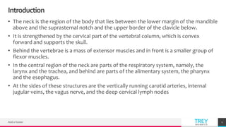 TREYresearch
Introduction
• The neck is the region of the body that lies between the lower margin of the mandible
above and the suprasternal notch and the upper border of the clavicle below.
• It is strengthened by the cervical part of the vertebral column, which is convex
forward and supports the skull.
• Behind the vertebrae is a mass of extensor muscles and in front is a smaller group of
flexor muscles.
• In the central region of the neck are parts of the respiratory system, namely, the
larynx and the trachea, and behind are parts of the alimentary system, the pharynx
and the esophagus.
• At the sides of these structures are the vertically running carotid arteries, internal
jugular veins, the vagus nerve, and the deep cervical lymph nodes
Add a footer 2
 