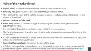 TREYresearch
VeinsoftheHeadandNeck
• Diploic Veins; occupy channels within the bones of the vault of the skull.
• Emissary Veins; are valveless veins that pass through the skull bones.
• They connect the veins of the scalp to the venous sinuses (and are an important route for the
spread of infection).
• Veins of the Face and the Neck
• Facial Vein; formed at the medial angle of the eye by the union of the supraorbital and
supratrochlear veins.
• It is connected through the ophthalmic veins with the cavernous sinus.
• The facial vein descends down the face with the facial artery and passes around the lateral side
of the mouth.
• It then crosses the mandible, is joined by the anterior division of the retromandibular vein, and
drains into the internal jugular vein.
• Superficial Temporal Vein; formed on the side of the Scalp.
• It follows the superficial temporal artery and the auriculotemporal nerve and then enters the
parotid salivary gland, where it joins the maxillary vein to form the retromandibular vein. 48
 