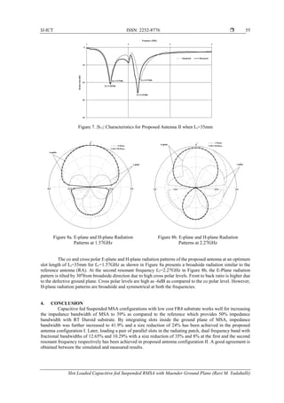 IJ-ICT ISSN: 2252-8776 
Slot Loaded Capacitive fed Suspended RMSA with Maender Ground Plane (Ravi M. Yadahalli)
55
Figure 7. |S11| Characteristics for Proposed Antenna II when Li=35mm
Figure 8a. E-plane and H-plane Radiation
Patterns at 1.57GHz
Figure 8b. E-plane and H-plane Radiation
Patterns at 2.27GHz
The co and cross polar E-plane and H-plane radiation patterns of the proposed antenna at an optimum
slot length of Li=35mm for fr1=1.57GHz as shown in Figure 8a presents a broadside radiation similar to the
reference antenna (RA). At the second resonant frequency fr2=2.27GHz in Figure 8b, the E-Plane radiation
pattern is tilted by 300
from broadside direction due to high cross polar levels. Front to back ratio is higher due
to the defective ground plane. Cross polar levels are high as -6dB as compared to the co polar level. However,
H-plane radiation patterns are broadside and symmetrical at both the frequencies.
4. CONCLUSION
Capacitive fed Suspended MSA configurations with low cost FR4 substrate works well for increasing
the impedance bandwidth of MSA to 39% as compared to the reference which provides 50% impedance
bandwidth with RT Duroid substrate. By integrating slots inside the ground plane of MSA, impedance
bandwidth was further increased to 41.9% and a size reduction of 24% has been achieved in the proposed
antenna configuration I. Later, loading a pair of parallel slots in the radiating patch, dual frequency band with
fractional bandwidths of 12.65% and 10.29% with a size reduction of 35% and 8% at the first and the second
resonant frequency respectively has been achieved in proposed antenna configuration II. A good agreement is
obtained between the simulated and measured results.
 