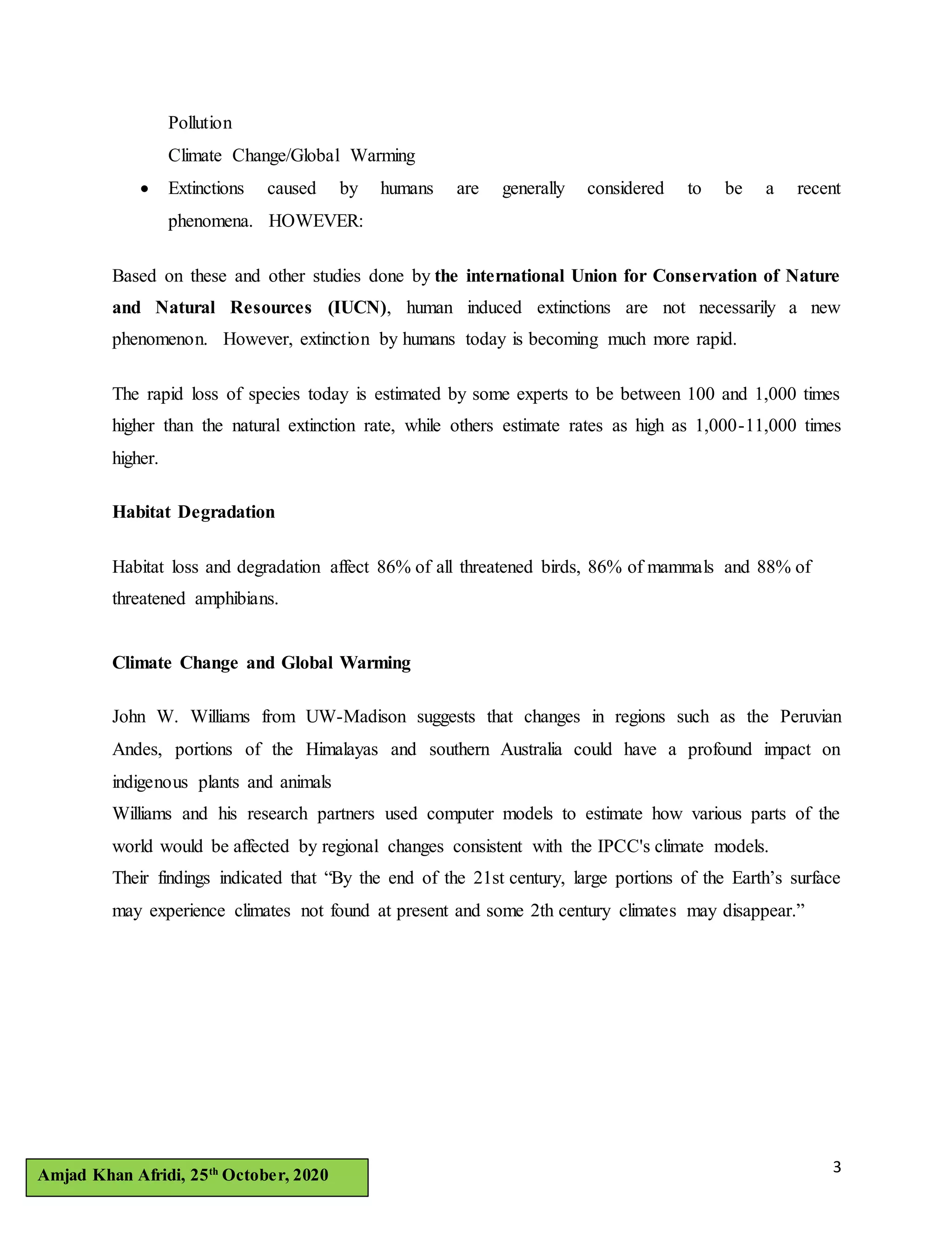 3Amjad Khan Afridi, 25th
October, 2020
Pollution
Climate Change/Global Warming
 Extinctions caused by humans are generally considered to be a recent
phenomena. HOWEVER:
Based on these and other studies done by the international Union for Conservation of Nature
and Natural Resources (IUCN), human induced extinctions are not necessarily a new
phenomenon. However, extinction by humans today is becoming much more rapid.
The rapid loss of species today is estimated by some experts to be between 100 and 1,000 times
higher than the natural extinction rate, while others estimate rates as high as 1,000-11,000 times
higher.
Habitat Degradation
Habitat loss and degradation affect 86% of all threatened birds, 86% of mammals and 88% of
threatened amphibians.
Climate Change and Global Warming
John W. Williams from UW-Madison suggests that changes in regions such as the Peruvian
Andes, portions of the Himalayas and southern Australia could have a profound impact on
indigenous plants and animals
Williams and his research partners used computer models to estimate how various parts of the
world would be affected by regional changes consistent with the IPCC's climate models.
Their findings indicated that “By the end of the 21st century, large portions of the Earth’s surface
may experience climates not found at present and some 2th century climates may disappear.”
 