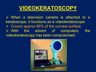 VIDEOKERATOSCOPY
 When a television camera is attached to a
keratoscope, it functions as a videokeratoscope
 Covers approx 95% of the corneal surface
 With the advent of computers, the
videokeratoscopy has been computerised
 