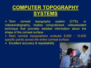 COMPUTER TOPOGRAPHY
SYSTEMS
 Term corneal topography system (CTS), or
videokeratography, implies computerised, videoassisted
technique that provides detailed information about the
shape of the corneal surface
 Most corneal topographers evaluate 8,000 - 10,000
specific points across the entire corneal surface
 Excellent accuracy & repeatability
 