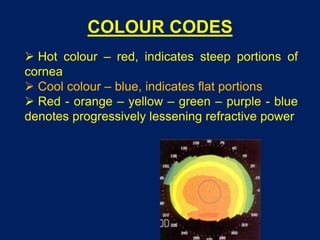 COLOUR CODES
 Hot colour – red, indicates steep portions of
cornea
 Cool colour – blue, indicates flat portions
 Red - orange – yellow – green – purple - blue
denotes progressively lessening refractive power
 