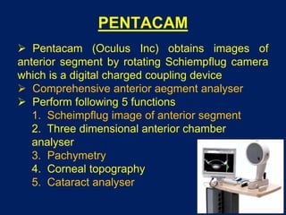 PENTACAM
 Pentacam (Oculus Inc) obtains images of
anterior segment by rotating Schiempflug camera
which is a digital charged coupling device
 Comprehensive anterior aegment analyser
 Perform following 5 functions
1. Scheimpflug image of anterior segment
2. Three dimensional anterior chamber
analyser
3. Pachymetry
4. Corneal topography
5. Cataract analyser
 