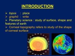 INTRODUCTION
 topos : place
 graphō : write
 Planetary science : study of surface, shape and
features of earth
 Corneal topography refers to study of the shape
of corneal surface
 