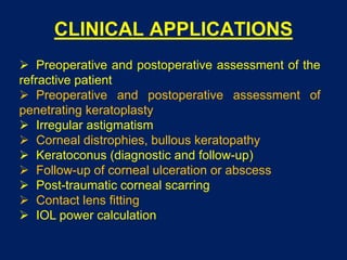 CLINICAL APPLICATIONS
 Preoperative and postoperative assessment of the
refractive patient
 Preoperative and postoperative assessment of
penetrating keratoplasty
 Irregular astigmatism
 Corneal distrophies, bullous keratopathy
 Keratoconus (diagnostic and follow-up)
 Follow-up of corneal ulceration or abscess
 Post-traumatic corneal scarring
 Contact lens fitting
 IOL power calculation
 