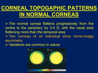 CORNEAL TOPOGAPHIC PATTERNS
IN NORMAL CORNEAS
 The normal cornea flattens progressively from the
centre to the periphery by 2-4 D, with the nasal area
flattening more than the temporal area
 Two corneas of an individual show mirror-image
asymmetry
 Variations are common in nature
 