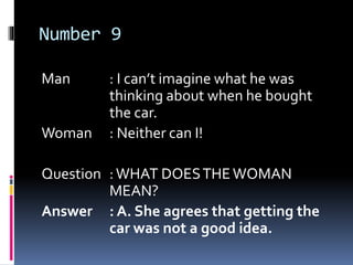 Number 9
Man : I can’t imagine what he was
thinking about when he bought
the car.
Woman : Neither can I!
Question :WHAT DOESTHEWOMAN
MEAN?
Answer : A. She agrees that getting the
car was not a good idea.
 