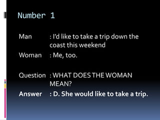 Number 1
Man : I’d like to take a trip down the
coast this weekend
Woman : Me, too.
Question :WHAT DOESTHEWOMAN
MEAN?
Answer : D. She would like to take a trip.
 