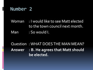 Number 2
Woman : I would like to see Matt elected
to the town council next month.
Man : So would I.
Question :WHAT DOESTHE MAN MEAN?
Answer : B. He agrees that Matt should
be elected.
 