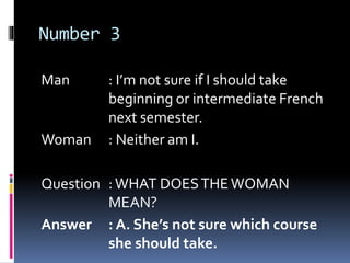 Number 3
Man : I’m not sure if I should take
beginning or intermediate French
next semester.
Woman : Neither am I.
Question :WHAT DOESTHEWOMAN
MEAN?
Answer : A. She’s not sure which course
she should take.
 