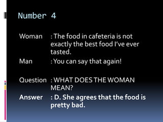 Number 4
Woman :The food in cafeteria is not
exactly the best food I’ve ever
tasted.
Man :You can say that again!
Question :WHAT DOESTHEWOMAN
MEAN?
Answer : D. She agrees that the food is
pretty bad.
 