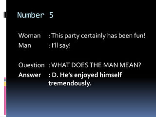 Number 5
Woman :This party certainly has been fun!
Man : I’ll say!
Question :WHAT DOESTHE MAN MEAN?
Answer : D. He’s enjoyed himself
tremendously.
 