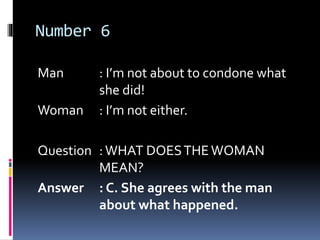 Number 6
Man : I’m not about to condone what
she did!
Woman : I’m not either.
Question :WHAT DOESTHEWOMAN
MEAN?
Answer : C. She agrees with the man
about what happened.
 