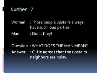 Number 7
Woman :Those people upstairs always
have such loud parties.
Man : Don’t they!
Question :WHAT DOESTHE MAN MEAN?
Answer : C. He agrees that the upstairs
neighbors are noisy.
 