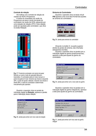Controlador
94
Controle de relação
Há malhas com controle de relação de
vazões de HCN e Propanona.
A saída do controlador de vazão de
Propanona vai para o ponto de ajuste do
controlador de vazão de HCN, passando por
uma estação de relação (FFC). Esta relação
pode ser ajustada pelo controlador, que clica
no botão Relação
Fig. 27. Frontal de controlador com ponto de ajuste
Remoto ou Local e modo de operação Manual e
Automático. O controlador está em modo manual e o
ponto de ajuste em local. Clicando nas chaves à esquerda
(SP), o ponto de ajuste é alterado. Clicando nas chaves à
direita (MV), a saída do controlador é determinada
manualmente pelo operador.
Quando o operador clica na janela da
indicação digital da Relação, aparece a janela
para a alteração desta relação.
Fig. 28. Janela para entrar com novo valor da relação
Sintonia do Controlador
Quando o operador clica na tecla virtual
PID aparece uma nova face frontal dos ajustes
de sintonia do controlador.
Fig. 29. Janela para sintonia do controlador
Clicando no botão X, na parte superior
direita da janela de sintonia, ela é fechada
(desaparece da tela).
Quando o operador clica na janela com a
indicação digital do ganho proporcional (kp),
aparece a tela para ajuste do ganho do
controlador.
Fig. 30. Janela para entrar com o novo valor do ganho
Quando o operador clica na janela com a
indicação digital do ganho integral (ki), aparece
a tela para ajuste do ganho do controlador.
Fig. 31. Janela para entrar com novo valor do ganho
integral
 