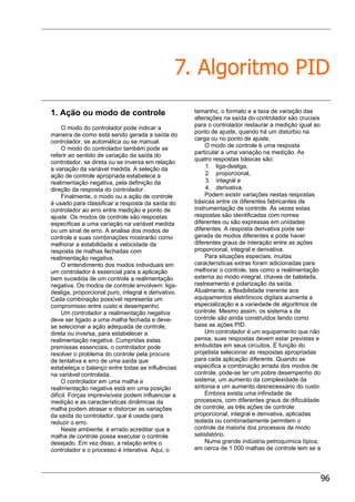 96
7. Algoritmo PID
1. Ação ou modo de controle
O modo do controlador pode indicar a
maneira de como está sendo gerada a saída do
controlador, se automática ou se manual.
O modo do controlador também pode se
referir ao sentido de variação da saída do
controlador, se direta ou se inversa em relação
a variação da variável medida. A seleção da
ação de controle apropriada estabelece a
realimentação negativa, pela definição da
direção da resposta do controlador.
Finalmente, o modo ou a ação de controle
é usado para classificar a resposta da saída do
controlador ao erro entre medição e ponto de
ajuste. Os modos de controle são respostas
especificas a uma variação na variável medida
ou um sinal de erro. A analise dos modos de
controle e suas combinações mostrarão como
melhorar a estabilidade a velocidade da
resposta de malhas fechadas com
realimentação negativa.
O entendimento dos modos individuais em
um controlador é essencial para a aplicação
bem sucedida de um controle a realimentação
negativa. Os modos de controle envolvem: liga-
desliga, proporcional puro, integral e derivativo.
Cada combinação possível representa um
compromisso entre custo e desempenho.
Um controlador a realimentação negativa
deve ser ligado a uma malha fechada e deve-
se selecionar a ação adequada de controle,
direta ou inversa, para estabelecer a
realimentação negativa. Cumpridas estas
premissas essenciais, o controlador pode
resolver o problema do controle pela procura
de tentativa e erro de uma saída que
estabeleça o balanço entre todas as influências
na variável controlada.
O controlador em uma malha a
realimentação negativa está em uma posição
difícil. Forças imprevisíveis podem influenciar a
medição e as características dinâmicas da
malha podem atrasar e distorcer as variações
da saída do controlador, que é usada para
reduzir o erro.
Neste ambiente, é errado acreditar que a
malha de controle possa executar o controle
desejado. Em vez disso, a relação entre o
controlador e o processo é interativa. Aqui, o
tamanho, o formato e a taxa de variação das
alterações na saída do controlador são cruciais
para o controlador restaurar a medição igual ao
ponto de ajuste, quando há um distúrbio na
carga ou no ponto de ajuste.
O modo de controle é uma resposta
particular a uma variação na medição. As
quatro respostas básicas são:
1. liga-desliga,
2. proporcional,
3. integral e
4. derivativa.
Podem existir variações nestas respostas
básicas entre os diferentes fabricantes de
instrumentação de controle. Às vezes estas
respostas são identificadas com nomes
diferentes ou são expressas em unidades
diferentes. A resposta derivativa pode ser
gerada de modos diferentes e pode haver
diferentes graus de interação entre as ações
proporcional, integral e derivativa.
Para situações especiais, muitas
características extras foram adicionadas para
melhorar o controle, tais como a realimentação
externa ao modo integral, chaves de batelada,
rastreamento e polarização da saída.
Atualmente, a flexibilidade inerente aos
equipamentos eletrônicos digitais aumenta a
especialização e a variedade de algoritmos de
controle. Mesmo assim, os sistema s de
controle são ainda construídos tendo como
base as ações PID.
Um controlador é um equipamento que não
pensa, suas respostas devem estar previstas e
embutidas em seus circuitos. É função do
projetista selecionar as respostas apropriadas
para cada aplicação diferente. Quando se
especifica a combinação errada dos modos de
controle, pode-se ter um pobre desempenho do
sistema, um aumento da complexidade da
sintonia e um aumento desnecessário do custo.
Embora exista uma infinidade de
processos, com diferentes graus de dificuldade
de controle, as três ações de controle:
proporcional, integral e derivativa, aplicadas
isolada ou combinadamente permitem o
controle da maioria dos processos de modo
satisfatório.
Numa grande indústria petroquímica típica,
em cerca de 1 000 malhas de controle tem se a
 