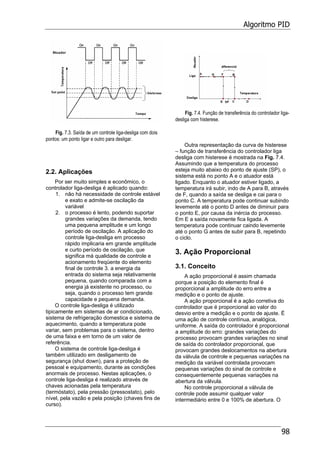 Algoritmo PID
98
Fig. 7.3. Saída de um controle liga-desliga com dois
pontos: um ponto ligar e outro para desligar.
2.2. Aplicações
Por ser muito simples e econômico, o
controlador liga-desliga é aplicado quando:
1. não há necessidade de controle estável
e exato e admite-se oscilação da
variável
2. o processo é lento, podendo suportar
grandes variações da demanda, tendo
uma pequena amplitude e um longo
período de oscilação. A aplicação do
controle liga-desliga em processo
rápido implicaria em grande amplitude
e curto período de oscilação, que
significa má qualidade de controle e
acionamento freqüente do elemento
final de controle 3. a energia da
entrada do sistema seja relativamente
pequena, quando comparada com a
energia já existente no processo, ou
seja, quando o processo tem grande
capacidade e pequena demanda.
O controle liga-desliga é utilizado
tipicamente em sistemas de ar condicionado,
sistema de refrigeração domestica e sistema de
aquecimento, quando a temperatura pode
variar, sem problemas para o sistema, dentro
de uma faixa e em torno de um valor de
referência.
O sistema de controle liga-desliga é
também utilizado em desligamento de
segurança (shut down), para a proteção de
pessoal e equipamento, durante as condições
anormais de processo. Nestas aplicações, o
controle liga-desliga é realizado através de
chaves acionadas pela temperatura
(termóstato), pela pressão (pressostato), pelo
nível, pela vazão e pela posição (chaves fins de
curso).
Fig. 7.4. Função de transferência do controlador liga-
desliga com histerese.
Outra representação da curva de histerese
– função de transferência do controlador liga
desliga com histerese é mostrada na Fig. 7.4.
Assumindo que a temperatura do processo
esteja muito abaixo do ponto de ajuste (SP), o
sistema está no ponto A e o atuador está
ligado. Enquanto o atuador estiver ligado, a
temperatura irá subir, indo de A para B, através
de F, quando a saída se desliga e cai para o
ponto C. A temperatura pode continuar subindo
levemente até o ponto D antes de diminuir para
o ponto E, por causa da inércia do processo.
Em E a saída novamente fica ligada. A
temperatura pode continuar caindo levemente
até o ponto G antes de subir para B, repetindo
o ciclo.
3. Ação Proporcional
3.1. Conceito
A ação proporcional é assim chamada
porque a posição do elemento final é
proporcional a amplitude do erro entre a
medição e o ponto de ajuste.
A ação proporcional é a ação corretiva do
controlador que é proporcional ao valor do
desvio entre a medição e o ponto de ajuste. É
uma ação de controle contínua, analógica,
uniforme. A saída do controlador é proporcional
a amplitude do erro: grandes variações do
processo provocam grandes variações no sinal
de saída do controlador proporcional, que
provocam grandes deslocamentos na abertura
da válvula de controle e pequenas variações na
medição da variável controlada provocam
pequenas variações do sinal de controle e
consequentemente pequenas variações na
abertura da válvula.
No controle proporcional a válvula de
controle pode assumir qualquer valor
intermediário entre 0 e 100% de abertura. O
 