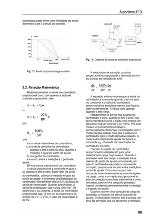 Algoritmo PID
99
controlador pode emitir uma infinidade de sinais
diferentes para a válvula de controle.
Fig. 7.5. Banda proporcional larga e estreita
3.2. Relação Matemática
Matematicamente, a saída do controlador
proporcional puro, com apenas a ação de
controle proporcional, vale:
eKss c0 +=
ou
e
BP
%100
ss 0 +=
pois
BP
%100
Kc =
onde
s é a saída instantânea do controlador,
s0 é a saída particular do controlador,
quando o erro é zero ou seja, quando a
medição é igual ao ponto de ajuste.
Kc é o ganho do controlador,
e é o erro entre a medição e o ponto de
ajuste
BP é a banda proporcional do controlador
A saída proporcional é constante e igual a
c0 quando o erro é zero. Esse valor da saída
do controlador, quando a medição é igual ao
ponto de ajuste, é chamado de polarização do
controlador. Geralmente está a 50% da faixa de
saída do controlador. Quando pneumático, a
saída de polarização vale 9 psig (60 kPa) . Se
eletrônico e de corrente, a saída do controlador
proporcional vale 12 mA cc; se eletrônico e de
tensão de 0 a 10 V cc, o valor de polarização é
de 5V.
Fig. 7.6. Diagrama de blocos do controlador proporcional.
A velocidade de variação da saída
proporcional é proporcional a derivada do erro
ou da taxa de variação do erro:
dt
de
BP
%100
dt
ds
=
A equação anterior mostra que a saída do
controlador é constante quando o erro é zero
ou constante e a saída do controlador
proporcional se estabiliza mesmo que fique o
desvio permanente. A saída varia apenas
quando o erro varia.
Erradamente se pensa que a saída do
controlador é zero, quando o erro é zero. Isto
seria impraticável pois a saída zero implica em
elemento final de controle 0 ou 100%. Por este
motivo, é teoricamente possível e
comercialmente disponível o controlador com o
modo integral isolado mas não é possível o
controlador com o modo derivativo isolado. A
maioria dos fabricantes ajusta de fabrica a
constante c0, chamada de polarização do
controlador em 50%.
O ponto de ajuste do controlador
proporcional é estabelecido para uma
determinada carga do processo. Quando o
processo varia sua carga, a medição irá se
desviar do ponto de ajuste, provocando um
erro. O controlador irá produzir um sinal de
correção, proporcional ao erro entre medição e
ponto de ajuste. Como o processo não
responde instantaneamente as suas variações
de carga, como a correção é proporcional ao
erro, a correção nunca será satisfatória e como
resultado, para a nova carga do processo,
haverá um desvio permanente entre a medição
e o ponto de ajuste.
Quando ocorrer uma variação da carga do
processo, a medição se afasta do ponto de
ajuste. O controlador sente o erro e produz um
sinal de correção que irá aproximar a medição
 
