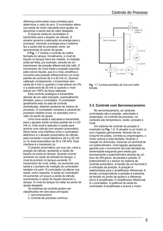 Controle do Processo
5
diferença entre estas duas entradas para
determinar o valor do erro. O controlador altera
sua saída de modo calculado para igualar ou
aproximar a saída real do valor desejado.
O sinal de saída do controlador é
transmitido para o atuador da válvula. O
atuador governa a aplicação da energia para o
processo. Variando a energia para o sistema
faz a saída real do processo variar, se
aproximando do ponto de ajuste.
A Fig. 1.7 mostra o controle de malha
fechada do tanque. Inicialmente, o nível do
líquido no tanque deve ser medido. A medição
pode ser feita, por exemplo, através de um
transmissor de pressão diferencial (d/p cell). O
transmissor de nível mede a pressão exercida
pela coluna líquida, que é o nível, amplifica e
converte esta pressão diferencial em um sinal
padrão de corrente de 4 a 20 mA cc. Quando
calibrado corretamente, o transmissor tem
saída de 4 mA cc quando o nível estiver em 0%
e a saída será de 20 mA cc quando o nível
estiver em 100% da faixa calibrada.
Esta corrente analógica é transmitida
através de um cabo trançado, eventualmente
blindado, para o controlador. O controlador
geralmente está na sala de controle
centralizada, distante centenas de metros do
processo. O controlador compara a variável do
processo medida (nível, no exemplo) com o
valor do ponto de ajuste.
Uma nova saída é calculada e transmitida
para o atuador ainda na faixa padrão de 4 a 20
mA cc. Este sinal é aplicado e usado para
acionar uma válvula com atuador pneumático.
Deve haver uma interface entre o controlador
eletrônico e o atuador pneumático da válvula,
para converter o sinal eletrônico de 4 a 20 mA
cc no sinal pneumático de 20 a 100 kPa. Esta
interface é o transdutor i/p.
O atuador pneumático, por sua vez, varia a
posição da válvula, ajustando a vazão de
líquido na saída do tanque. Quando ocorrer
aumento na vazão de entrada do tanque, o
nível do produto no tanque aumenta. O
transmissor de nível, então, vai aumentar sua
saída e o ponteiro de medição do controlador
também irá subir. O controlador irá alterar sua
saída, como resposta. A saída do controlador
irá aumentar um pouco a saída da válvula,
aumentando a vazão do líquido deixando o
tanque. O nível do tanque irá voltar ao ponto de
ajuste desejado.
Os sistemas de controle podem ser
classificados em dois tipos principais:
1. servomecanismo
2. controle de processo contínuo
Fig. 1.7. Controle automático de nível com malha
fechada
3.3. Controle com Servomecanismo
No servomecanismo, as variáveis
controladas são a posição, velocidade e
aceleração; no controle de processo, as
variáveis são temperatura, vazão, pressão e
nível.
Um sistema de controle de posição é
mostrado na Fig. 1.8. O atuador é um motor cc
com magneto permanente. Através de um
conjunto de polias, correias ou engrenagens, o
motor aciona a roda dentada. Quando a
rotação for diminuida, move-se um terminal de
um potenciômetro. Uma ligação apropriada
garante que o movimento da roda dentada da
extremidade esquerda para direita gira
precisamente o potenciômetro através de um
arco de 300 graus, de parada a parada. O
potenciômetro é o sensor do sistema de
controle automático. A tensão de um terminal é
a indicação da posição. A posição é
realimentada para o amplificador diferencial. A
tensão correspondente a posição é subtraída
da tensão do ponto de ajuste e a diferença
(erro) é amplificada. O amplificador diferencial
é o controlador. A potência de saída do
controlador é amplificada e aciona o motor.
 