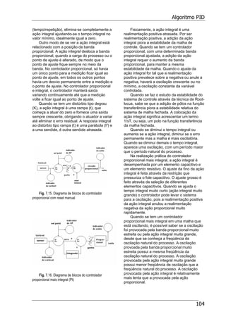 Algoritmo PID
104
(tempo/repetição), elimina-se completamente a
ação integral ajustando-se o tempo integral no
valor mínimo, idealmente igual a zero.
Outro modo de se ver a ação integral está
relacionado com a posição da banda
proporcional. A ação integral desloca a banda
proporcional, quando a carga do processo ou o
ponto de ajuste é alterado, de modo que o
ponto de ajuste fique sempre no meio da
banda. No controlador proporcional, só havia
um único ponto para a medição ficar igual ao
ponto de ajuste, em todos os outros pontos
havia um desvio permanente entre a medição e
o ponto de ajuste. No controlador proporcional
e integral, o controlador manterá saída
variando continuamente até que a medição
volte a ficar igual ao ponto de ajuste.
Quando se tem um distúrbio tipo degrau
(K), a ação integral é uma rampa (t), que
começa a atuar do zero e fornece uma saída
sempre crescente, obrigando o atuador a variar
até eliminar o erro residual. A resposta integral
ao distúrbio tipo rampa (t) é uma parábola (t²) e
a uma senóide, é outra senóide atrasada.
Fig. 7.15. Diagrama de blocos do controlador
proporcional com reset manual
Fig. 7.16. Diagrama de blocos do controlador
proporcional mais integral (PI)
Fisicamente, a ação integral é uma
realimentação positiva atrasada. Por ser
realimentação positiva, a adição da ação
integral piora a estabilidade da malha de
controle. Quando se tem um controlador
proporcional, com uma determinada banda
proporcional ajustada, a adição da ação
integral requer o aumento da banda
proporcional, para manter a mesma
estabilidade da malha. Quando o ajuste da
ação integral for tal que a realimentação
positiva prevalece sobre a negativa ou anule a
negativa, haverá a oscilação crescente ou no
mínimo, a oscilação constante da variável
controlada.
Quando se faz o estudo da estabilidade do
sistema de controle através da técnica de Root-
locus, sabe se que a adição de pólos na função
transferência piora a estabilidade relativa do
sistema de malha fechada. A colocação da
ação integral significa acrescentar um termo
1/sT, ou seja, um polo na função transferência
da malha fechada.
Quando se diminui o tempo integral ou
aumenta se a ação integral, diminui se o erro
permanente mas a malha é mais oscilatória.
Quando se diminui demais o tempo integral,
aparece uma oscilação, com um período maior
que o período natural do processo.
Na realização prática do controlador
proporcional mais integral, a ação integral é
desempenhada por um elemento capacitivo e
um elemento resistivo. O ajuste da fino da ação
integral é feita através da restrição que
pressuriza o fole capacitivo. O ajuste grosso é
feito através da seleção de diferentes
elementos capacitivos. Quando se ajusta o
tempo integral muito curto (ação integral muito
grande) o controlador pode levar o sistema
para a oscilação, pois a realimentação positiva
da ação integral anulou a realimentação
negativa da ação proporcional muito
rapidamente.
Quando se tem um controlador
proporcional mais integral em uma malha que
está oscilando, é possível saber se a oscilação
foi provocada pela banda proporcional muito
estreita ou pela ação integral muito grande,
desde que se conheça a freqüência de
oscilação natural do processo. A oscilação
provoada pela banda proporcional muito
estreita possui a mesma freqüência da
oscilação natural do processo. A oscilação
provocada pela ação integral muito grande
possui menor freqüência de oscilação que a
freqüência natural do processo. A oscilação
provocada pela ação integral é relativamente
mais lenta que a provocada pela ação
proporcional.
 