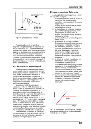 Algoritmo PID
105
Fig. 7.17. Ações proporcional e integral
Para aplicações onde há grande e
freqüente variação de carga do processo, usa-
se um controlador P+I. Constante de tempo
integral muito grande faz o processo voltar para
o ponto de ajuste de modo demorado, como na
curva B. Constante de tempo muito pequena
faz o processo oscilar de modo amortecido,
cruzando o ponto de ajuste várias vezes, antes
de se estabilizar, como mostrado na curva A. A
curva ideal é quando a variável controlada volta
para o ponto de ajuste
4.4. Saturação do Modo Integral
A maioria dos controladores de processo
possui a ação integral, ora associada apenas
ao modo proporcional, ora associada as outras
duas ações, proporcional e derivativo. A
utilidade da ação integral é a de eliminar o
desvio permanente entre a medição e o ponto
de ajuste. Porém, a ação integral pode ser
prejudicial ao controlador, provocando a
saturação da sua saída.
Na prática, a saída do controlador
ultrapassa o valor de 100% da saída e vai
atingir o valor da alimentação do sistema. Em
números, no controlador pneumático, a
saturação do modo integral leva a saída do
controlador até 20 psig, muito além do limite de
faixa, que é 15 psig. Se o controlador é
eletrônico, com o sinal padrão de 0 a 10 V cc,
alimentado por +15 V cc e -15 V cc, a saída irá
para +15 V cc, também além 50% do fim de
escala, que seria +10 V cc. Aliás, o fenômeno
de saturação, a depender da ação direta ou
inversa do controlador, pode acontecer também
no início da faixa. Nesse caso, o controlador
fica com a saída saturada em 0 psig ou 0 V cc.
Esse fenômeno é chamado de saturação
do modo integral ou reset wind up ou, menos
comumente, de reset wind down, quando a
saída vai para o princípio da faixa.
4.5. Aparecimento da Saturação
A saturação do modo integral pode ocorrer
nas seguintes situações:
1. a ocorrência de uma variação brusca e
demorada, tipo degrau, entre a
medição e o ponto de ajuste da variável
de processo.
2. a carga do processo excede os limites
da variável manipulada
3. a manipulação da variável é obstruída
por uma falha de equipamento, como
desligamento de bomba, falta de
energia, bloqueio da válvula, emperro
da haste da válvula.
4. o elemento final de controle atinge seus
limites físicos.
5. e existência do processo batelada.
Enquanto o processo ficar parado para
a recarga e o controlador ficar ligado
em automático, a medição é zero, o
ponto de ajuste é finito e o controlador
vai variar a saída para inutilmente
tentar fazer a medição subir para o
ponto de ajuste. O resultado dessa
tentativa de controle é a saturação da
sua saída.
6. a válvula de controle é atuada por um
controlador, selecionado entre n
controladores. Apenas há um
controlador responsável pelo controle e
os outros (n-1) controladores ficam em
espera, inativos, com as saídas
terminando no seletor de sinais. Esses
(n-1) controladores podem saturar suas
saídas, se tiverem o modo integral.
7. o processo com sistema de controle em
cascata. Há determinadas situações
que levam o controlador primário e
depois, todo o sistema para a
saturação.
Fig. 7.19. Saída saturada. Depois do ponto A, a entrada
aumenta porém a saída contínua no valor de saturação
(no fim da faixa ou em 100%).
 